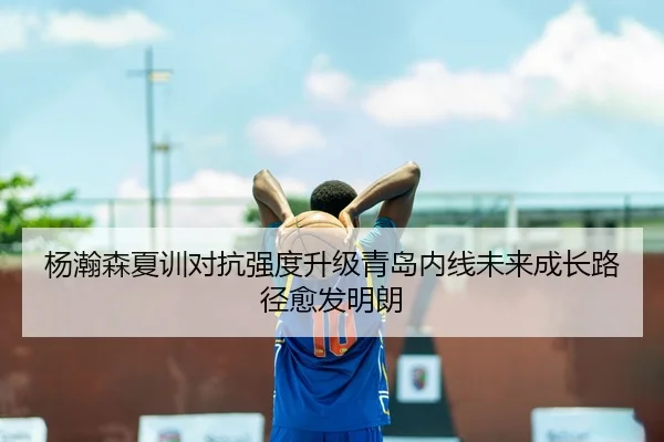 杨瀚森夏训对抗强度升级青岛内线未来成长路径愈发明朗 | hth